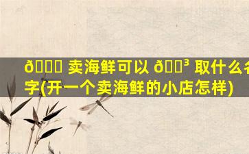 🐕 卖海鲜可以 🐳 取什么名字(开一个卖海鲜的小店怎样)